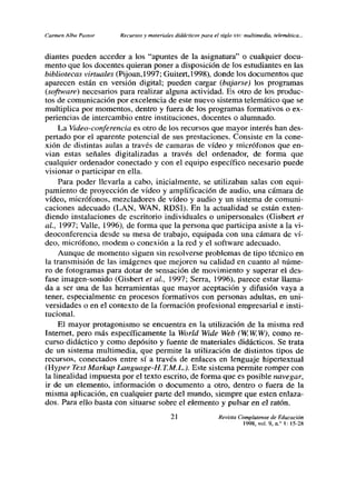 Carmen Alba Pastor    Recursos y materiales didácticos para el siglo xx,: multimedia, telemática...


diantes pueden acceder a los “apuntes de la asignatura” o cualquier docu-
mento que los docentes quieran poner a disposición de los estudiantes en las
bibliotecas virtuales (Pijoan,1997; Guitert,1998), donde los documentos que
aparecen están en versión digital; pueden cargar (bajarse) los programas
(software) necesarios para realizar alguna actividad. Es otro de los produc-
tos de comunicación por excelencia de este nuevo sistema telemático que se
multiplica por momentos, dentro y fuera de los programas formativos o ex-
periencias de intercambio entre instituciones, docentes o alumnado.
    La Video-conferencia es otro de los recursos que mayor interés han des-
pertado por el aparente potencial de sus prestaciones. Consiste en la cone-
xión de distintas aulas a través de camaras de vídeo y micrófonos que en-
vian estas señales digitalizadas a través del ordenador, de forma que
cualquier ordenador conectado y con el equipo especifico necesario puede
visionar o participar en ella.
    Para poder llevarla a cabo, inicialmente, se utilizaban salas con equi-
pamiento de proyección de video y amplificación de audio, una cámara de
vídeo, micrófonos, mezcladores de vídeo y audio y un sistema de comuni-
caciones adecuado (LAN, WAN, RDSI). En la actualidad se están exten-
diendo instalaciones de escritorio individuales o unipersonales (Gisbert et
al., 1997; Valle, 1996), de forma que la persona que participa asiste a la vi-
deoconferencia desde su mesa de trabajo, equipada con una cámara de vi-
deo, micrófono, modem o conexión a la red y el software adecuado.
    Aunque de momento siguen sin resolverse problemas de tipo técnico en
la transmisión de las imágenes que mejoren su calidad en cuanto al mime-
ro de fotogramas para dotar de sensación de movimiento y superar el des-
fase imagen-sonido (Oisbert et al., 1997; Serra, 1996), parece estar llama-
da a ser una de las herramientas que mayor aceptación y difusión vaya a
tener, especialmente en procesos formativos con personas adultas, en uni-
versidades o en el contexto de la formación profesional empresarial e insti-
tucional.
    El mayor protagonismo se encuentra en la utilización de la misma red
Internet, pero más específicamente la World Wide Web (WWW), como re-
curso didáctico y como depósito y fuente de materiales didácticos. Se trata
de un sistema multimedia, que permite la utilización de distintos tipos de
recursos, conectados entre sí a través de enlaces en lenguaje hipertextual
(Hyper Text Markup Language-H. T.M.L.). Este sistema permite romper con
la linealidad impuesta por el texto escrito, de forma que es posible navegar,
ir de un elemento, información o documento a otro, dentro o fuera de la
misma aplicación, en cualquier parte del mundo, siempre que esten enlaza-
dos. Para ello basta con situarse sobre el elemento y pulsar en el ratón.
                                           21                  Revista Complutense de Educación
                                                                         1998, vol. 9, n.’ 1: 15-28
 