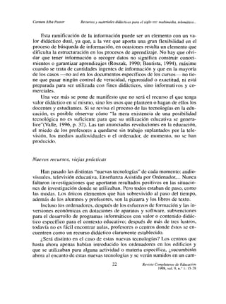 Carmen Alba Pastor    Recursos y materiales didácticos para el siglo xx,: multimedia, telemáti.u...


    Esta ramificación de la información puede ser un elemento con un va-
lor didáctico dual, ya que, a la vez que aporta una gran flexibilidad en el
proceso de búsqueda de información, en ocasiones resulta un elemento que
dificulta la estructuración en los procesos de aprendizaje. No hay que olvi-
dar que tener información o recoger datos no significa construir conoci-
mientos o garantizar aprendizajes (Roszak, 1990; Bautista, 1994), máxime
cuando se trata de cantidades ingentes de información y que en la mayoría
de los casos no así en los documentos específicos de los cursos— no tie-
ne que pasar ningún control de veracidad, rigurosidad o exactitud, ni está
preparada para ser utilizada con fines didácticos, sino informativos y co-
merciales.
    Una vez más se pone de manifesto que no será el recurso el que tenga
valor didáctico en sí mismo, sino los usos que planteen o hagan de ellos los
docentes y estudiantes. Si se revisa el proceso de las tecnologías en la edu-
cación, es posible observar cómo “la mera existencia de una posibilidad
tecnológica no es suficiente para que su utilización educativa se genera-
lice”(Valle, 1996, p. 32). Las tan anunciadas revoluciones en la educación,
el miedo de los profesores a quedarse sin trabajo suplantados por la tele-
visión, los medios audioviduales o el ordenador, de momento, no se han
producido.


Nuevos recursos, viejas prácticas

    Han pasado las distintas “nuevas tecnologías” de cada momento: audio-
visuales, televisión educativa, Enseñanza Asistida por Ordenador~.. Nunca
faltaron investigaciones que aportaran resultados positivos en las situacio-
nes de investigación donde se utilizaban. Pero todos estaban de paso, como
las modas. Los únicos elementos que han sobrevivido al paso del tiempo,
además de los alumnos y profesores, son la pizarra y los libros de texto.
    Incluso los ordenadores, después de los esfuerzos de formación y las in-
versiones económicas en dotaciones de aparatos y software, subvenciones
para el desarrollo de programas informáticos con valor o contenido didác-
tico especifico para el contexto educativo; después de más de tres lustros,
todavía no es fácil encontrar aulas, profesores o centros donde éstos se en-
cuentren como un recurso didáctico claramente establecido.
    ¿Será distinto en el caso de estas nuevas tecnologías? Los centros que
hasta ahora apenas habían introducido los ordenadores en los edificios y
que se utilizaban para alguna actividad o materia específica, ¿sucumbirán
ahora al encanto de estas nuevas tecnologías y se verán sumidos en un cam-

                                           22                  Revisto Complutense de Educación
                                                                         998, vol. 9, n/ l: l5-2S
 