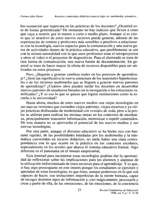 Carmen Alba Pastor    Recurtos y materiales didácticos para el siglo xxi: multimedia, telemática,..


bio sustancial que repercuta en las prácticas de los docentes? ¿Ocurrirá es-
to de forma generalizada? De momento no hay indicios que lleven a creer
que vaya a ocurrir, por lo menos a corto o medio plazo. Aunque sí es cier-
to que el atractivo de estos nuevos recursos puede generar, además de las
experiencias de centros y profesores más sensibles o proclives a relacionar-
se con la tecnología, nuevos espacios para la comunicación y una nueva ga-
ma de actividades dentro de la práctica educativa, que posiblemente se use
con la misma naturalidad con la que unos profesores usan el retroproyector
y otros el vídeo o el proyector de diapositivas. Para el alumnado se trata de
otra forma de comunicación, una nueva fuente de documentación. En ge-
neral se trata de hacer mayor la oferta de recursos disponibles para ser uti-
lizados en estos procesos.
     Pero, ¿llegarán a generar cambios reales en los procesos de aprendiza-
je? ¿Será tan significativa la nueva estructura de los materiales hipertextua-
les o de los recursos multimedia que se lleguen a generar nuevos patrones
de aprendizaje? ¿Cuántos años pueden tardar los docentes en desarrollar
nuevos patrones de enseñanza basados en la navegación o las estructuras ra-
mificadas? ¿Y es eso lo que se quiere que logren instituciones como la es-
cuela o la universidad?
     Hasta ahora, muchos de estos nuevos medios son viejas tecnologías en
sus nuevas versiones que esconden viejos patrones, viejos recursos y ya vie-
jas prácticas disfrazadas de modernidad con vestidos de seda, pero a la pos-
tre se utilizan para realizar las mismas tareas en los contextos de enseñan-
za, principalmente transmitir información, memorizar o repetir contenidos.
De esta manera no se aprovecha el potencial de los nuevos medios y sus
nuevas tecnologías.
     Por otra parte, aunque el discurso educativo se ha hecho eco con bas-
tante rapidez, de las posibilidades brindadas por los multimedia y la tele-
mática convertidas en recurso didáctico, no suele haber una clara corres-
pondencia con lo que ocurre en la práctica en los contextos escolares,
especialmente en los niveles que abarca el sistema educativo formal. Algo
diferente es el panorama en el mundo empresarial.
     Esta lentitud para incorporar estas tecnologías podrían dar la oportuni-
dad de reflexionar sobre las implicaciones para los alumnos y alumnas de
la utilización indiscriminada de estos recursos para el aprendizaje. Y es que,
 si hay algo preocupante en este interés porque los estudiantes se ejerciten y
aprendan de estas tecnologías, es que éstas, aunque poderosas en lo que son
capaces de hacer, son imitaciones imperfectas de la mente humana, capaz
de recoger distintos tipos de información y, casi mágicamente, procesaría y
crear a partir de ella, de las sensaciones, de las emociones, de la conciencia

                                           23                   Revista Complutense de Educación
                                                                          1998, vol. 9, nf 1: l5-28
 