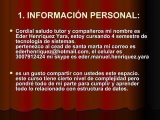 1. INFORMACIÓN PERSONAL:   Cordial saludo tutor y compañeros mi nombre es Eder Henríquez Yara, estoy cursando 4 semestre de tecnología de sistemas. pertenezco al cead de santa marta mi correo es ederhenriquez@hotmail.com, el celular es 3007912424 mi skype es eder.manuel.henriquez.yara es un gusto compartir con ustedes este espacio. este curso tiene cierto nivel de complejidad pero pondré todo de mi parte para cumplir y aprender todo lo relacionado con estructura de datos.   