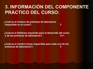 3. INFORMACIÓN DEL COMPONENTE  PRÁCTICO DEL CURSO: ¿Cuál es el número de prácticas de laboratorio requeridas en el curso?.   3 ¿Cuál es el Software requerido para el desarrollo del curso y de las prácticas de laboratorio?.   C++ ¿Cuál es el número horas requeridas para cada una de las prácticas de laboratorio?.  4 