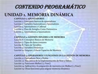 CONTENIDO PROGRAMÁTICO
UNIDAD 1. MEMORIA DINÁMICA
   CAPITULO 1: APUNTADORES
   Lección 1: Conceptos básicos de apuntadores
   Lección 2: Variables Automáticas y Apuntadores
   Lección 3: Apuntadores y Cadenas
   Lección 4: Paso de Arreglos Como Parámetros
   Lección 5: Apuntadores a Apuntadores

   CAPITULO 2: GESTIÓN DINÁMICA DE MEMORIA
   Lección 6: Conceptos Básicos de Memoria
   Lección 7: Tipos de datos comunes
   Lección 8: Tipos de Variables
   Lección 9: Variables Dinámicas
   Lección 10: Asignar y Liberar Espacios de Memoria

   CAPITULO 3: OPERADORES Y FUNCIONES EN LA GESTIÓN DE MEMORIA
   Lección 11: Operadores New y Delete
   Lección 12: Más acerca de la Implementación de New y Delete
   Lección 13: Funciones Malloc() y Free()
   Lección 14: Aplicación a la asignación de memoria con Malloc() y Free()
   Lección 15: Otras funciones para asignar memoria dinámica
 