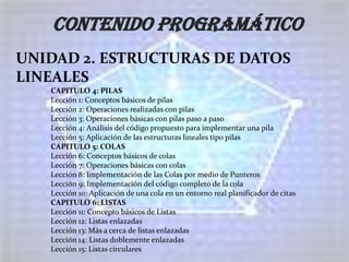 CONTENIDO PROGRAMÁTICO
UNIDAD 2. ESTRUCTURAS DE DATOS
LINEALES
   CAPITULO 4: PILAS
   Lección 1: Conceptos básicos de pilas
   Lección 2: Operaciones realizadas con pilas
   Lección 3: Operaciones básicas con pilas paso a paso
   Lección 4: Análisis del código propuesto para implementar una pila
   Lección 5: Aplicación de las estructuras lineales tipo pilas
   CAPITULO 5: COLAS
   Lección 6: Conceptos básicos de colas
   Lección 7: Operaciones básicas con colas
   Lección 8: Implementación de las Colas por medio de Punteros
   Lección 9: Implementación del código completo de la cola
   Lección 10: Aplicación de una cola en un entorno real planificador de citas
   CAPITULO 6: LISTAS
   Lección 11: Concepto básicos de Listas
   Lección 12: Listas enlazadas
   Lección 13: Más a cerca de listas enlazadas
   Lección 14: Listas doblemente enlazadas
   Lección 15: Listas circulares
 
