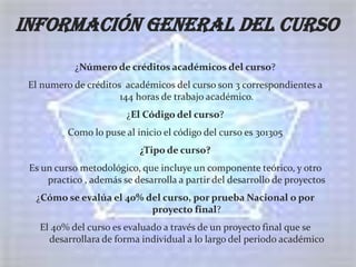 Información general del curso
            ¿Número de créditos académicos del curso?
 El numero de créditos académicos del curso son 3 correspondientes a
                      144 horas de trabajo académico.
                        ¿El Código del curso?
          Como lo puse al inicio el código del curso es 301305
                           ¿Tipo de curso?
 Es un curso metodológico, que incluye un componente teórico, y otro
     practico , además se desarrolla a partir del desarrollo de proyectos
  ¿Cómo se evalúa el 40% del curso, por prueba Nacional o por
                          proyecto final?
   El 40% del curso es evaluado a través de un proyecto final que se
     desarrollara de forma individual a lo largo del periodo académico
 