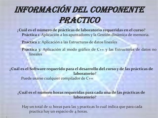 Información del componente
               practico
        ¿Cuál es el número de prácticas de laboratorio requeridas en el curso?
          Práctica 1: Aplicación a los apuntadores y la Gestión dinámica de memoria.
          Practica 2: Aplicación a las Estructuras de datos lineales
          Practica 3: Aplicación al modo gráfico de C++ y las Estructuras de datos no
              lineales


    ¿Cuál es el Software requerido para el desarrollo del curso y de las prácticas de
                                       laboratorio?
          Puede usarse cualquier compilador de C++


        ¿Cuál es el número horas requeridas para cada una de las prácticas de
                                     laboratorio?

          Hay un total de 12 horas para las 3 practicas lo cual indica que para cada
              practica hay un espacio de 4 horas.
.
 