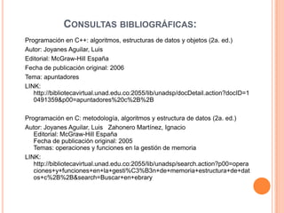 CONSULTAS BIBLIOGRÁFICAS:
Programación en C++: algoritmos, estructuras de datos y objetos (2a. ed.)
Autor: Joyanes Aguilar, Luis
Editorial: McGraw-Hill España
Fecha de publicación original: 2006
Tema: apuntadores
LINK:
   http://bibliotecavirtual.unad.edu.co:2055/lib/unadsp/docDetail.action?docID=1
   0491359&p00=apuntadores%20c%2B%2B

Programación en C: metodología, algoritmos y estructura de datos (2a. ed.)
Autor: Joyanes Aguilar, Luis Zahonero Martínez, Ignacio
   Editorial: McGraw-Hill España
   Fecha de publicación original: 2005
   Temas: operaciones y funciones en la gestión de memoria
LINK:
   http://bibliotecavirtual.unad.edu.co:2055/lib/unadsp/search.action?p00=opera
   ciones+y+funciones+en+la+gesti%C3%B3n+de+memoria+estructura+de+dat
   os+c%2B%2B&search=Buscar+en+ebrary
 