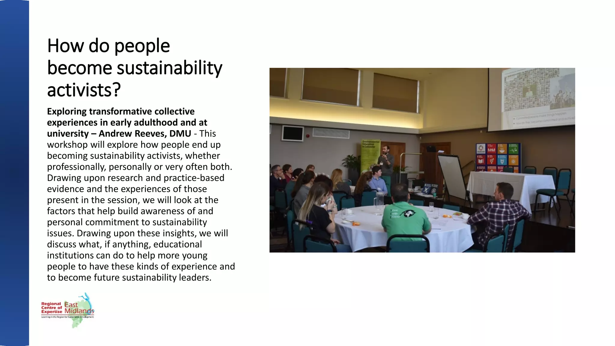 How do people
become sustainability
activists?
Exploring transformative collective
experiences in early adulthood and at
university – Andrew Reeves, DMU - This
workshop will explore how people end up
becoming sustainability activists, whether
professionally, personally or very often both.
Drawing upon research and practice-based
evidence and the experiences of those
present in the session, we will look at the
factors that help build awareness of and
personal commitment to sustainability
issues. Drawing upon these insights, we will
discuss what, if anything, educational
institutions can do to help more young
people to have these kinds of experience and
to become future sustainability leaders.
 