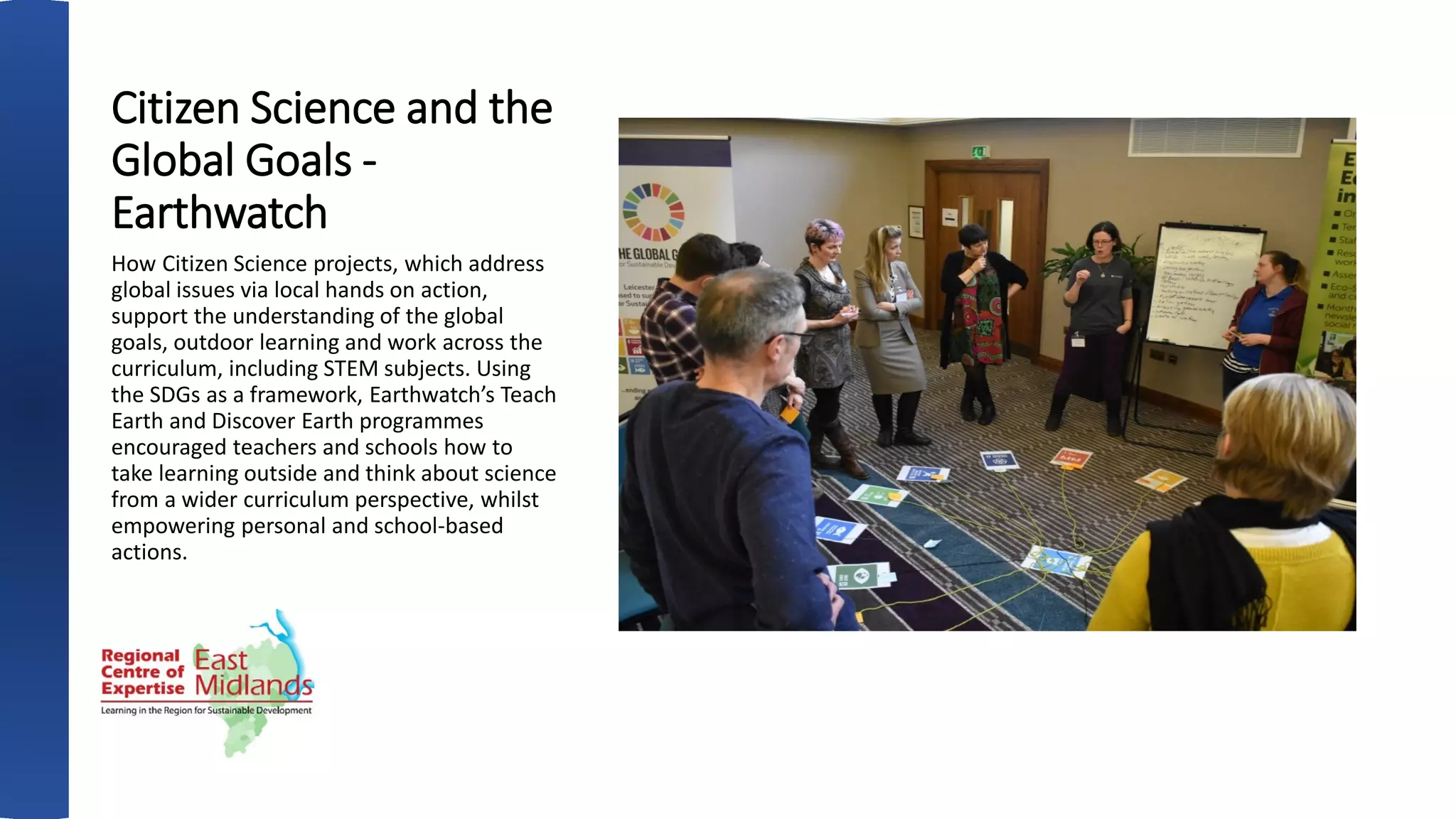 Citizen Science and the
Global Goals -
Earthwatch
How Citizen Science projects, which address
global issues via local hands on action,
support the understanding of the global
goals, outdoor learning and work across the
curriculum, including STEM subjects. Using
the SDGs as a framework, Earthwatch’s Teach
Earth and Discover Earth programmes
encouraged teachers and schools how to
take learning outside and think about science
from a wider curriculum perspective, whilst
empowering personal and school-based
actions.
 