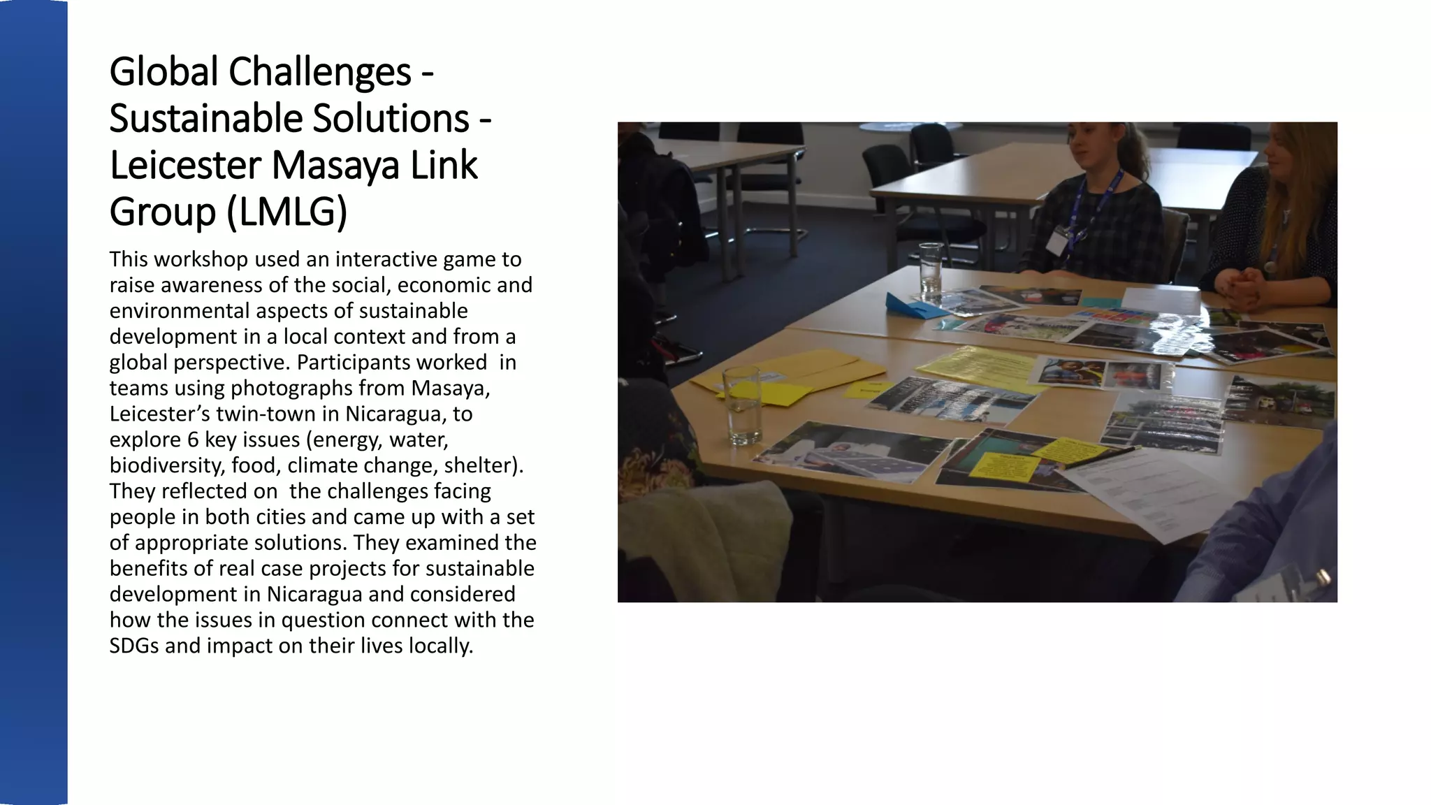 Global Challenges -
Sustainable Solutions -
Leicester Masaya Link
Group (LMLG)
This workshop used an interactive game to
raise awareness of the social, economic and
environmental aspects of sustainable
development in a local context and from a
global perspective. Participants worked in
teams using photographs from Masaya,
Leicester’s twin-town in Nicaragua, to
explore 6 key issues (energy, water,
biodiversity, food, climate change, shelter).
They reflected on the challenges facing
people in both cities and came up with a set
of appropriate solutions. They examined the
benefits of real case projects for sustainable
development in Nicaragua and considered
how the issues in question connect with the
SDGs and impact on their lives locally.
 