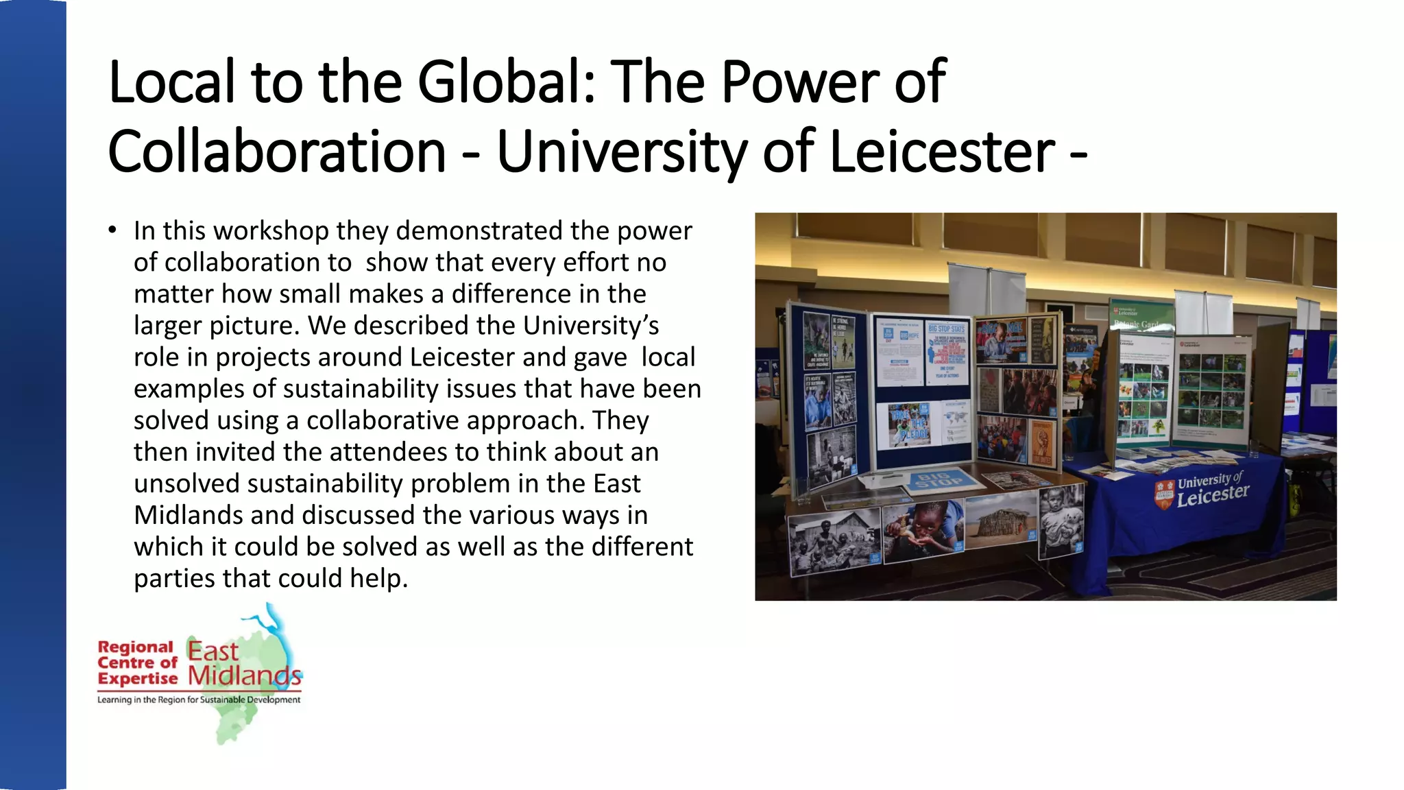Local to the Global: The Power of
Collaboration - University of Leicester -
• In this workshop they demonstrated the power
of collaboration to show that every effort no
matter how small makes a difference in the
larger picture. We described the University’s
role in projects around Leicester and gave local
examples of sustainability issues that have been
solved using a collaborative approach. They
then invited the attendees to think about an
unsolved sustainability problem in the East
Midlands and discussed the various ways in
which it could be solved as well as the different
parties that could help.
 