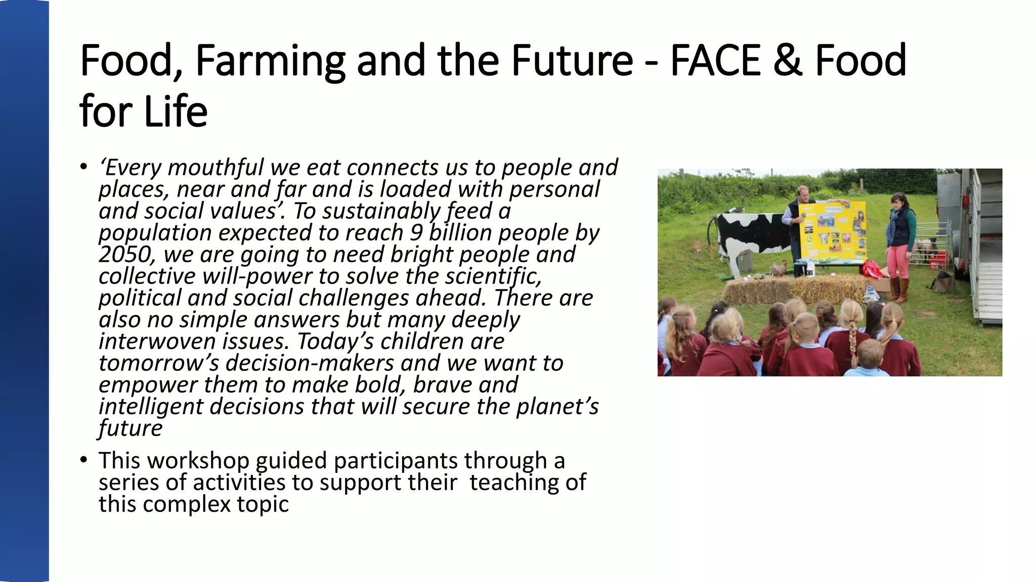 Food, Farming and the Future - FACE & Food
for Life
• ‘Every mouthful we eat connects us to people and
places, near and far and is loaded with personal
and social values’. To sustainably feed a
population expected to reach 9 billion people by
2050, we are going to need bright people and
collective will-power to solve the scientific,
political and social challenges ahead. There are
also no simple answers but many deeply
interwoven issues. Today’s children are
tomorrow’s decision-makers and we want to
empower them to make bold, brave and
intelligent decisions that will secure the planet’s
future
• This workshop guided participants through a
series of activities to support their teaching of
this complex topic
 