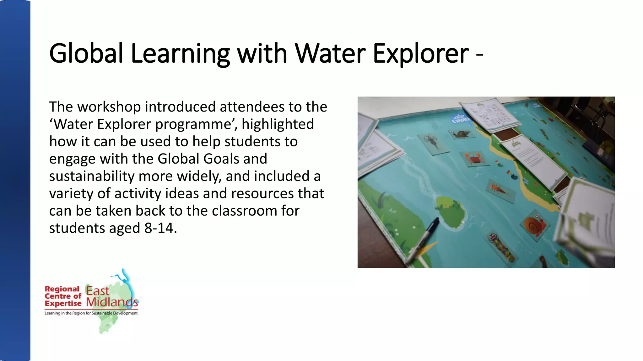 Global Learning with Water Explorer -
The workshop introduced attendees to the
‘Water Explorer programme’, highlighted
how it can be used to help students to
engage with the Global Goals and
sustainability more widely, and included a
variety of activity ideas and resources that
can be taken back to the classroom for
students aged 8-14.
 