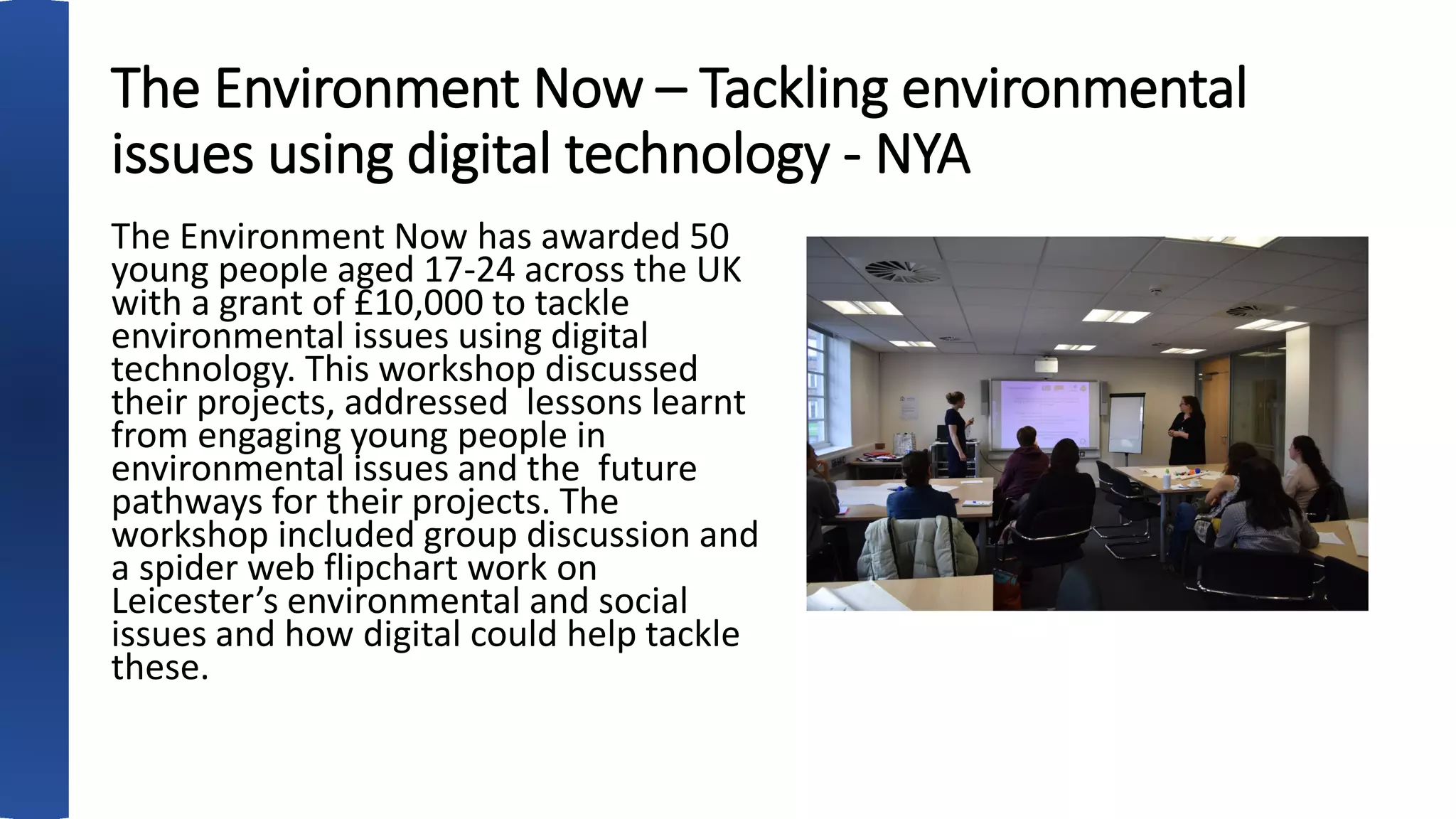 The Environment Now – Tackling environmental
issues using digital technology - NYA
The Environment Now has awarded 50
young people aged 17-24 across the UK
with a grant of £10,000 to tackle
environmental issues using digital
technology. This workshop discussed
their projects, addressed lessons learnt
from engaging young people in
environmental issues and the future
pathways for their projects. The
workshop included group discussion and
a spider web flipchart work on
Leicester’s environmental and social
issues and how digital could help tackle
these.
 