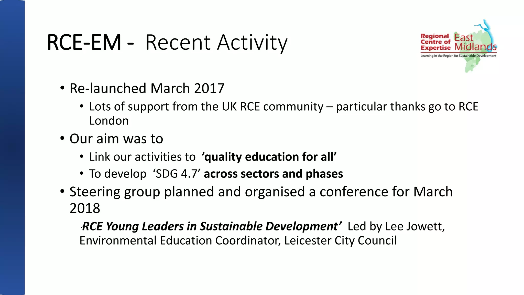RCE-EM - Recent Activity
• Re-launched March 2017
• Lots of support from the UK RCE community – particular thanks go to RCE
London
• Our aim was to
• Link our activities to ’quality education for all’
• To develop ‘SDG 4.7’ across sectors and phases
• Steering group planned and organised a conference for March
2018
‘RCE Young Leaders in Sustainable Development’ Led by Lee Jowett,
Environmental Education Coordinator, Leicester City Council
 