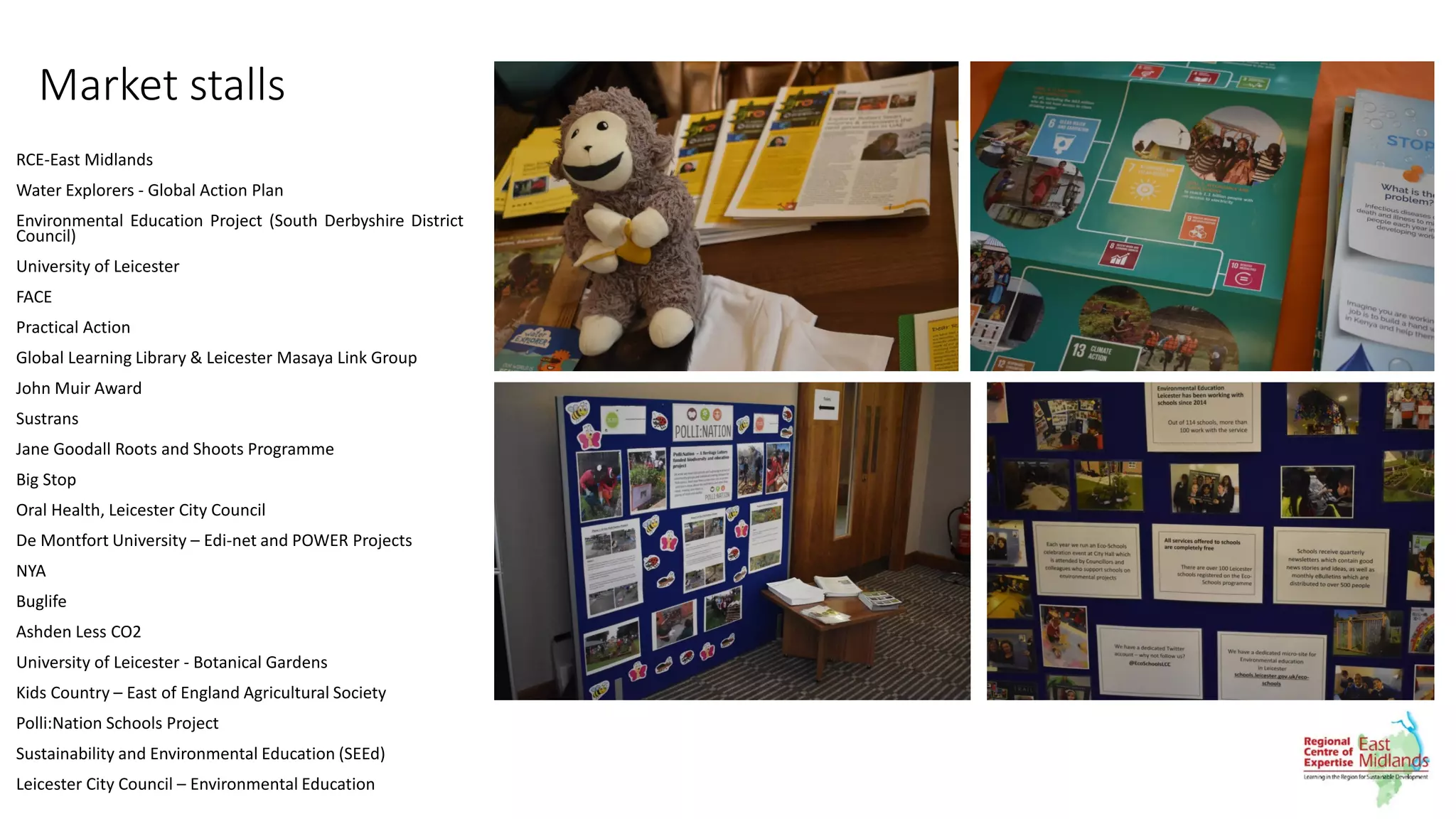 Market stalls
RCE-East Midlands
Water Explorers - Global Action Plan
Environmental Education Project (South Derbyshire District
Council)
University of Leicester
FACE
Practical Action
Global Learning Library & Leicester Masaya Link Group
John Muir Award
Sustrans
Jane Goodall Roots and Shoots Programme
Big Stop
Oral Health, Leicester City Council
De Montfort University – Edi-net and POWER Projects
NYA
Buglife
Ashden Less CO2
University of Leicester - Botanical Gardens
Kids Country – East of England Agricultural Society
Polli:Nation Schools Project
Sustainability and Environmental Education (SEEd)
Leicester City Council – Environmental Education
 