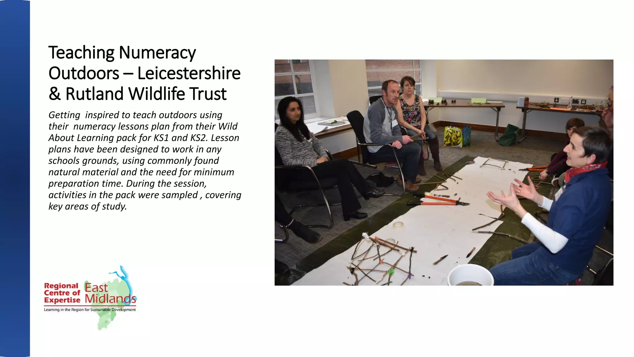 Teaching Numeracy
Outdoors – Leicestershire
& Rutland Wildlife Trust
Getting inspired to teach outdoors using
their numeracy lessons plan from their Wild
About Learning pack for KS1 and KS2. Lesson
plans have been designed to work in any
schools grounds, using commonly found
natural material and the need for minimum
preparation time. During the session,
activities in the pack were sampled , covering
key areas of study.
 