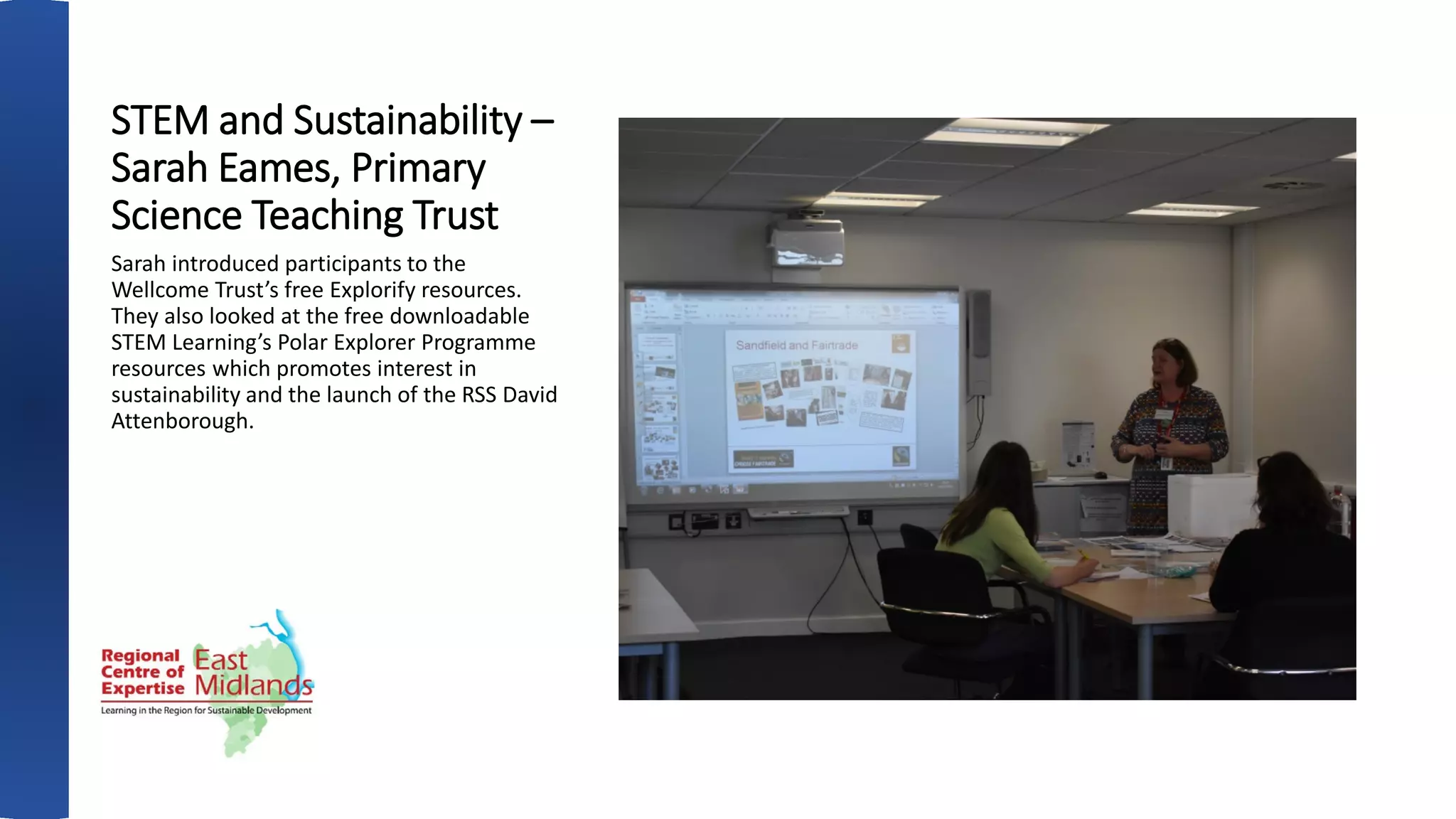 STEM and Sustainability –
Sarah Eames, Primary
Science Teaching Trust
Sarah introduced participants to the
Wellcome Trust’s free Explorify resources.
They also looked at the free downloadable
STEM Learning’s Polar Explorer Programme
resources which promotes interest in
sustainability and the launch of the RSS David
Attenborough.
 