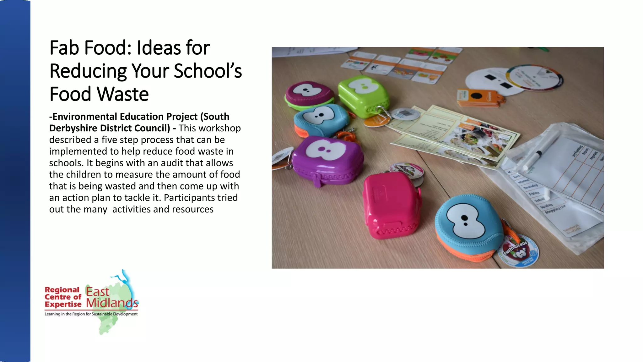 Fab Food: Ideas for
Reducing Your School’s
Food Waste
-Environmental Education Project (South
Derbyshire District Council) - This workshop
described a five step process that can be
implemented to help reduce food waste in
schools. It begins with an audit that allows
the children to measure the amount of food
that is being wasted and then come up with
an action plan to tackle it. Participants tried
out the many activities and resources
 