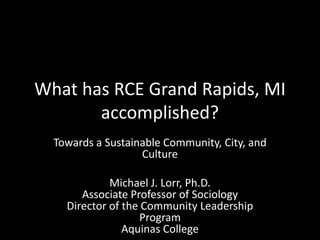 What has RCE Grand Rapids, MI
accomplished?
Towards a Sustainable Community, City, and
Culture
Michael J. Lorr, Ph.D.
Associate Professor of Sociology
Director of the Community Leadership
Program
Aquinas College
 