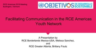 Facilitating Communication in the RCE Americas
Youth Network
A Presentation by
RCE Borderlands Mexico-USA, Melissa Sanchez,
and
RCE Greater Atlanta, Brittany Foutz
RCE Americas 2019 Meeting
Burlington, Vermont
 