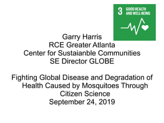 Garry Harris
RCE Greater Atlanta
Center for Sustaianble Communities
SE Director GLOBE
Fighting Global Disease and Degradation of
Health Caused by Mosquitoes Through
Citizen Science
September 24, 2019
 