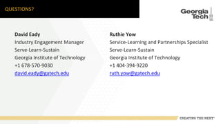 QUESTIONS?
David Eady
Industry Engagement Manager
Serve-Learn-Sustain
Georgia Institute of Technology
+1 678-570-9030
david.eady@gatech.edu
Ruthie Yow
Service-Learning and Partnerships Specialist
Serve-Learn-Sustain
Georgia Institute of Technology
+1 404-394-9220
ruth.yow@gatech.edu
 