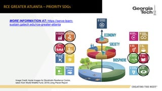 RCE GREATER ATLANTA – PRIORITY SDGs
Image Credit: Azote Images for Stockholm Resilience Centre,
taken from World Wildlife Fund, 2018 Living Planet Report
MORE INFORMATION AT: https://serve-learn-
sustain.gatech.edu/rce-greater-atlanta
 