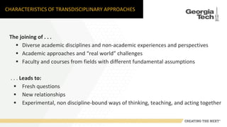 CHARACTERISTICS OF TRANSDISCIPLINARY APPROACHES
The joining of . . .
 Diverse academic disciplines and non-academic experiences and perspectives
 Academic approaches and “real world” challenges
 Faculty and courses from fields with different fundamental assumptions
. . . Leads to:
 Fresh questions
 New relationships
 Experimental, non discipline-bound ways of thinking, teaching, and acting together
 
