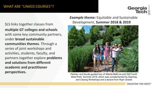 WHAT ARE “LINKED COURSES”?
SLS links together classes from
multiple GT colleges and schools
with some key community partners,
under broad sustainable
communities themes. Through a
series of joint workshops and
activities, students, faculty, and
partners together explore problems
and solutions from different
academic and practitioner
perspectives.
Example theme: Equitable and Sustainable
Development, Summer 2018 & 2019
Partner- and faculty-guided tour of Atlanta BeltLine and Old Fourth
Ward Park, Summer 2018, which was complemented by Opening
and Closing Workshops and a lecture from Ryan Gravel
 