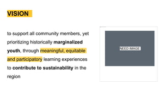VISION
to support all community members, yet
prioritizing historically marginalized
youth, through meaningful, equitable
and participatory learning experiences
to contribute to sustainability in the
region
NEED IMAGE
 