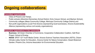 Ongoing collaborations
Committed organizations
- Cities of Phoenix and Tempe,
- Public schools (Alhambra Elementary School District, Echo Canyon School, and Machan School),
- Community colleges (Mesa Community College, Maricopa Community College District) and
- Non-profit organizations (Local First Arizona (representing local businesses), Arizona Sustainability
Alliance (representing various civil society organizations)).
Supportive organizations in the community
- Business: AZ Green Chamber of Commerce, Cooperative Collaboration Coalition, Salt River
Project: School of Energy
- NGOS: SPOT 127 Youth Media Center, Arizona Science Teachers Association (ASTA), Citizen
Climate Lobby Center for Education, Arizona Center for Nature Conservation; Desert Botanical
Garden; Phoenix Zoo; Arizona Association for Environmental Education
 
