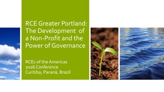 RCE Greater Portland:
The Development of
a Non-Profit and the
Power of Governance
RCEs of the Americas
2016 Conference
Curitiba, Paraná, Brazil
 