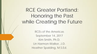 RCE Greater Portland:
Honoring the Past
while Creating the Future
RCEs of the Americas
September 14, 2017
Kim Smith, Ph.D.
Lin Harmon-Walker, J.D.
Heather Spalding, M.S.Ed.
 