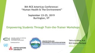 8th RCE Americas Conference:
“Human Health & The Environment”
September 23-25, 2019
Burlington, VT
Empowering Students Through Train-the-Trainer Workshops
Tahira M.Abbas, M.A
RCE Greater Portland
abbas.m.tahira@gmail.com
 