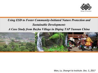 Using ESD to Foster Community-Initiated Nature Protection and
Sustainable Development:
A Case Study from Bazhu Village in Diqing TAP Yunnan China
Wan, Lu. Shangri-la Institute. Dec. 5, 20171
 