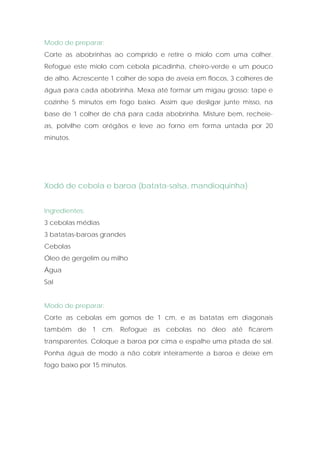 Modo de preparar:
Corte as abobrinhas ao comprido e retire o miolo com uma colher.
Refogue este miolo com cebola picadinha, cheiro-verde e um pouco
de alho. Acrescente 1 colher de sopa de aveia em flocos, 3 colheres de
água para cada abobrinha. Mexa até formar um migau grosso; tape e
cozinhe 5 minutos em fogo baixo. Assim que desligar junte misso, na
base de 1 colher de chá para cada abobrinha. Misture bem, recheie-
as, polvilhe com orégãos e leve ao forno em forma untada por 20
minutos.




Xodó de cebola e baroa (batata-salsa, mandioquinha)


Ingredientes:
3 cebolas médias
3 batatas-baroas grandes
Cebolas
Óleo de gergelim ou milho
Água
Sal


Modo de preparar:
Corte as cebolas em gomos de 1 cm, e as batatas em diagonais
também de 1 cm. Refogue as cebolas no óleo até ficarem
transparentes. Coloque a baroa por cima e espalhe uma pitada de sal.
Ponha água de modo a não cobrir inteiramente a baroa e deixe em
fogo baixo por 15 minutos.
 