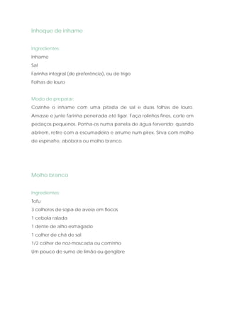 Inhoque de inhame


Ingredientes:
Inhame
Sal
Farinha integral (de preferência), ou de trigo
Folhas de louro


Modo de preparar:
Cozinhe o inhame com uma pitada de sal e duas folhas de louro.
Amasse e junte farinha peneirada até ligar. Faça rolinhos finos, corte em
pedaços pequenos. Ponha-os numa panela de água fervendo; quando
abrirem, retire com a escumadeira e arrume num pirex. Sirva com molho
de espinafre, abóbora ou molho branco.




Molho branco


Ingredientes:
Tofu
3 colheres de sopa de aveia em flocos
1 cebola ralada
1 dente de alho esmagado
1 colher de chá de sal
1/2 colher de noz-moscada ou cominho
Um pouco de sumo de limão ou gengibre
 
