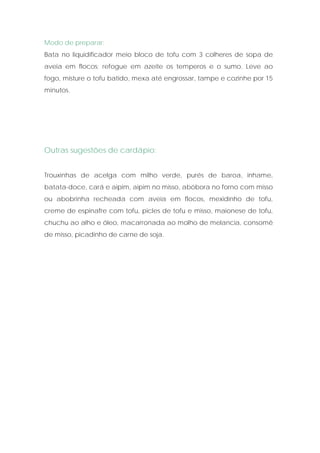 Modo de preparar:
Bata no liquidificador meio bloco de tofu com 3 colheres de sopa de
aveia em flocos; refogue em azeite os temperos e o sumo. Leve ao
fogo, misture o tofu batido, mexa até engrossar, tampe e cozinhe por 15
minutos.




Outras sugestões de cardápio:


Trouxinhas de acelga com milho verde, purés de baroa, inhame,
batata-doce, cará e aipim, aipim no misso, abóbora no forno com misso
ou abobrinha recheada com aveia em flocos, mexidinho de tofu,
creme de espinafre com tofu, picles de tofu e misso, maionese de tofu,
chuchu ao alho e óleo, macarronada ao molho de melancia, consomê
de misso, picadinho de carne de soja.
 