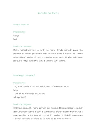 Receitas de Doces



Maçã assada


Ingredientes:
Maçã
Mel


Modo de preparar:
Retire cuidadosamente o miolo da maçã, tendo cuidado para não
perfurar o fundo; preencha este espaço com 1 colher de tahine
misturada a 1 colher de mel; leve ao forno em taças de pirex individual,
porque a maça solta uma calda; polvilhe com canela.




Manteiga de maçã


Ingredientes:
2 kg. maçãs miudinhas, nacionais, sem casca e sem miolo
Misso
1 colher de manteiga (opcional)
sal (opcional)


Modo de preparar:
Coloque as maçãs numa panela de pressão. Deixe cozinhar e reduzir
até tudo ficar cozido e com a consistência de um creme marron. Para
puxar o sabor, acrescente logo no início 1 colher de chá de manteiga e
1 colher pequena de misso ou sal para cada quilo de maçã.
 