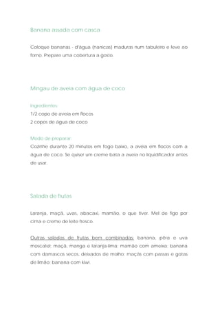 Banana assada com casca


Coloque bananas - d'água (nanicas) maduras num tabuleiro e leve ao
forno. Prepare uma cobertura a gosto.




Mingau de aveia com água de coco


Ingredientes:
1/2 copo de aveia em flocos
2 copos de água de coco


Modo de preparar:
Cozinhe durante 20 minutos em fogo baixo, a aveia em flocos com a
água de coco. Se quiser um creme bata a aveia no liquidificador antes
de usar.




Salada de frutas


Laranja, maçã, uvas, abacaxi, mamão, o que tiver. Mel de figo por
cima e creme de leite fresco.


Outras saladas de frutas bem combinadas: banana, pêra e uva
moscatel; maçã, manga e laranja-lima; mamão com ameixa; banana
com damascos secos, deixados de molho; maçãs com passas e gotas
de limão; banana com kiwi.
 