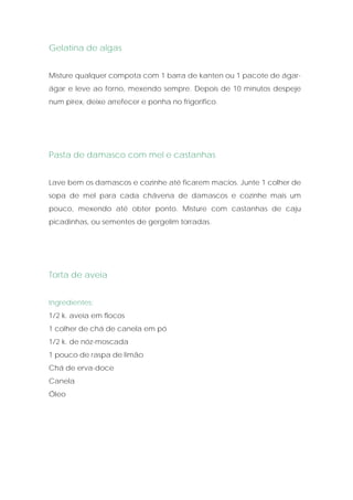 Gelatina de algas


Misture qualquer compota com 1 barra de kanten ou 1 pacote de ágar-
ágar e leve ao forno, mexendo sempre. Depois de 10 minutos despeje
num pirex, deixe arrefecer e ponha no frigorífico.




Pasta de damasco com mel e castanhas


Lave bem os damascos e cozinhe até ficarem macios. Junte 1 colher de
sopa de mel para cada chávena de damascos e cozinhe mais um
pouco, mexendo até obter ponto. Misture com castanhas de caju
picadinhas, ou sementes de gergelim torradas.




Torta de aveia


Ingredientes:
1/2 k. aveia em flocos
1 colher de chá de canela em pó
1/2 k. de nóz-moscada
1 pouco de raspa de limão
Chá de erva-doce
Canela
Óleo
 