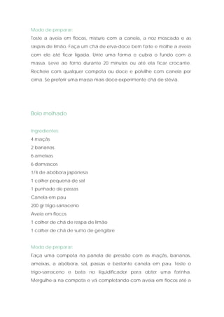 Modo de preparar:
Toste a aveia em flocos, misture com a canela, a noz moscada e as
raspas de limão. Faça um chá de erva-doce bem forte e molhe a aveia
com ele até ficar ligada. Unte uma forma e cubra o fundo com a
massa. Leve ao forno durante 20 minutos ou até ela ficar crocante.
Recheie com qualquer compota ou doce e polvilhe com canela por
cima. Se preferir uma massa mais doce experimente chá de stévia.




Bolo molhado


Ingredientes:
4 maçãs
2 bananas
6 ameixas
6 damascos
1/4 de abóbora japonesa
1 colher pequena de sal
1 punhado de passas
Canela em pau
200 gr trigo-sarraceno
Aveia em flocos
1 colher de chá de raspa de limão
1 colher de chá de sumo de gengibre


Modo de preparar:
Faça uma compota na panela de pressão com as maçãs, bananas,
ameixas, a abóbora, sal, passas e bastante canela em pau. Toste o
trigo-sarraceno e bata no liquidificador para obter uma farinha.
Mergulhe-a na compota e vá completando com aveia em flocos até a
 