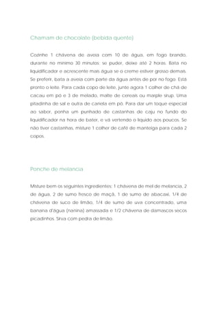 Chamam de chocolate (bebida quente)


Cozinhe 1 chávena de aveia com 10 de água, em fogo brando,
durante no mínimo 30 minutos; se puder, deixe até 2 horas. Bata no
liquidificador e acrescente mais água se o creme estiver grosso demais.
Se preferir, bata a aveia com parte da água antes de por no fogo. Está
pronto o leite. Para cada copo de leite, junte agora 1 colher de chá de
cacau em pó e 3 de melado, malte de cereais ou marple sirup. Uma
pitadinha de sal e outra de canela em pó. Para dar um toque especial
ao sabor, ponha um punhado de castanhas de caju no fundo do
liquidificador na hora de bater, e vá vertendo o líquido aos poucos. Se
não tiver castanhas, misture 1 colher de café de manteiga para cada 2
copos.




Ponche de melancia


Misture bem os seguintes ingredientes: 1 chávena de mel de melancia, 2
de água, 2 de sumo fresco de maçã, 1 de sumo de abacaxi, 1/4 de
chávena de suco de limão, 1/4 de sumo de uva concentrado, uma
banana d'água (nanina) amassada e 1/2 chávena de damascos secos
picadinhos. Sirva com pedra de limão.
 