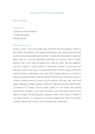 Receitas de Massas e Salgados


Arroz integral


Ingredientes:
2 copos de arroz integral
4 copos de água
Sal (opcional)


Modo de preparar:
Limpe o arroz. Lave-o em água fria, somente em duas águas. Ponha-o
de molho, de véspera, na seguinte proporção, que dará para dois dias
e para uma pessoa (almoço e janta): 2 copos de arroz para 4 copos de
água, isto se o arroz for japonês (catetinho ou cateto). Não o sendo,
ponha mais ¼ de copo de água por copo de arroz. No dia seguinte,
escorra a água e reserve para o cozimento. Ponha o arroz puro, na
panela e toste-o até que o caroço fique bem murcho. Mexa com uma
colher de pau, a princípio, com fogo forte, depois diminua a chama o
mais que puder e deixe cozinhar durante 40 minutos. Eleve um pouco a
chama durante mais ou menos cinco minutos, até que não saia mais
vapor. Apague o fogo e deixe o arroz em repouso durante, pelo menos,
15 minutos. O caroço ficará cozido, solto e o do fundo da panela
amarelado. Guarde-o em vidro ou louça, mas não deixe que o arroz
fique em papa. No dia seguinte, aqueça como achar fácil. O melhor é
em banho-maria. O cozimento também poderá ser feito em panela
comum. Neste caso, junte o sal na metade do cozimento.
 