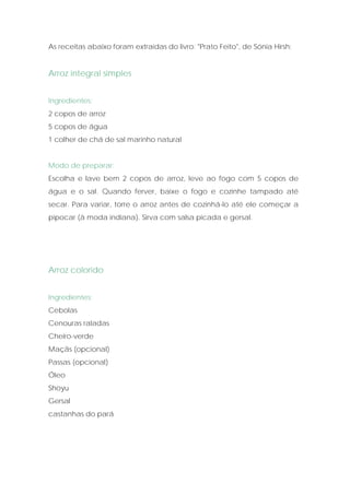 As receitas abaixo foram extraídas do livro: "Prato Feito", de Sónia Hirsh:


Arroz integral simples


Ingredientes:
2 copos de arroz
5 copos de água
1 colher de chá de sal marinho natural


Modo de preparar:
Escolha e lave bem 2 copos de arroz, leve ao fogo com 5 copos de
água e o sal. Quando ferver, baixe o fogo e cozinhe tampado até
secar. Para variar, torre o arroz antes de cozinhá-lo até ele começar a
pipocar (à moda indiana). Sirva com salsa picada e gersal.




Arroz colorido


Ingredientes:
Cebolas
Cenouras raladas
Cheiro-verde
Maçãs (opcional)
Passas (opcional)
Óleo
Shoyu
Gersal
castanhas do pará
 