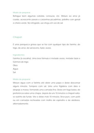 Modo de preparar:
Refogue bem algumas cebolas, cenouras, etc. Misture ao arroz já
cozido, acrescente passas e castanhas picadinhas, polvilhe com gersal
e cheiro-verde. No refogado, use shoyu em vez de sal.




Chapati


É uma panqueca grossa que se faz com qualquer tipo de farinha: de
trigo, de arroz, de sarraceno, fubá, aveia.


Ingredientes:
Farinha (à escolha). Uma boa fórmula é metade aveia, metade fubá e
Gérmen de trigo.
Óleo
Água
Sal


Modo de preparar:
Misture água com a farinha até obter uma papa e deixe descansar
alguns minutos. Tempere com sal. Unte uma frigideira com óleo e
despeje a massa, formando uma camada fina. Deixe em fogo baixo, de
preferência sobre uma chapa; depois de uns 10 minutos o chapati solta-
se sozinho do fundo. Vire e deixe mais 10 minutos. Sirva puro, com patê
ou em camadas recheadas com molho de espinafre e de abóbora,
alternadamente.
 