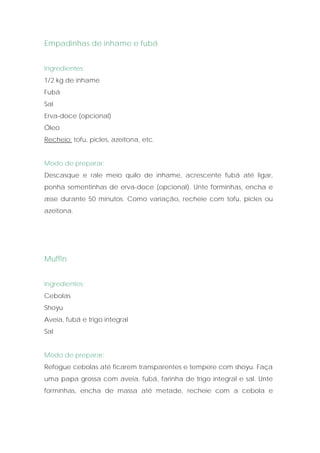 Empadinhas de inhame e fubá


Ingredientes:
1/2 kg de inhame
Fubá
Sal
Erva-doce (opcional)
Óleo
Recheio: tofu, picles, azeitona, etc.


Modo de preparar:
Descasque e rale meio quilo de inhame, acrescente fubá até ligar,
ponha sementinhas de erva-doce (opcional). Unte forminhas, encha e
asse durante 50 minutos. Como variação, recheie com tofu, picles ou
azeitona.




Muffin


Ingredientes:
Cebolas
Shoyu
Aveia, fubá e trigo integral
Sal


Modo de preparar:
Refogue cebolas até ficarem transparentes e tempere com shoyu. Faça
uma papa grossa com aveia, fubá, farinha de trigo integral e sal. Unte
forminhas, encha de massa até metade, recheie com a cebola e
 