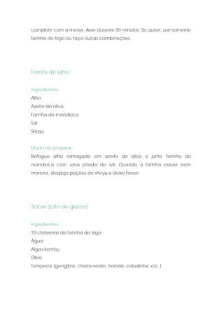 complete com a massa. Asse durante 50 minutos. Se quiser, use somente
farinha de trigo ou faça outras combinações.




Farofa de alho


Ingredientes:
Alho
Azeite de oliva
Farinha de mandioca
Sal
Shoyu


Modo de preparar:
Refogue alho esmagado em azeite de oliva e junte farinha de
mandioca com uma pitada de sal. Quando a farinha estiver bem
morena, despeje poções de shoyu e deixe ferver.




Seitan (bife de glúten)


Ingredientes:
10 chávenas de farinha de trigo
Água
Algas kombu
Óleo
Temperos (gengibre, cheiro-verde, hortelã, cebolinha, etc.)
 