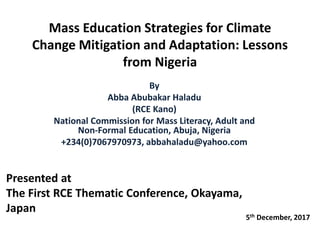 Mass Education Strategies for Climate
Change Mitigation and Adaptation: Lessons
from Nigeria
By
Abba Abubakar Haladu
(RCE Kano)
National Commission for Mass Literacy, Adult and
Non-Formal Education, Abuja, Nigeria
+234(0)7067970973, abbahaladu@yahoo.com
Presented at
The First RCE Thematic Conference, Okayama,
Japan
5th December, 2017
 