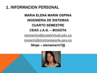 1. INFORMACION PERSONAL
        MARIA ELENA MARIN OSPINA
         INGENIERIA DE SISTEMAS
            CUARTO SEMESTRE
          CEAD J.A.G. – BOGOTA
        memarino@unadvirtual.edu.co
       mmarin@mintransporte.gov.co
           Skipe – elenamarin7@
 